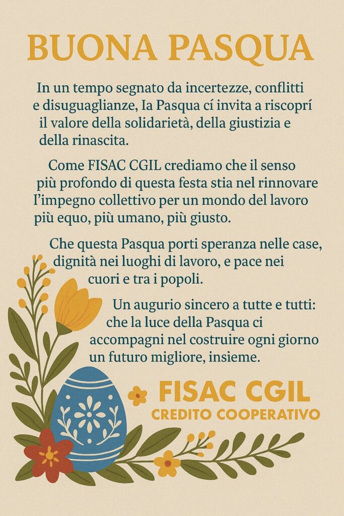 Che questa Pasqua porti speranza nelle case, dignità nei luoghi di lavoro, e pace nei cuori e tra i popoli.
Un augurio sincero a tutte e tutti: che la luce della Pasqua ci accompagni nel costruire ogni giorno un futuro migliore, insieme.
FISAC CGIL Credito Cooperativo
